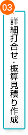 03.詳細打ち合わせ・概算見積り作成