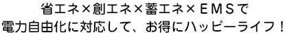 省エネ×創エネ×蓄エネ×ＥＭＳで電力自由化に対応して、お得にハッピーライフ！