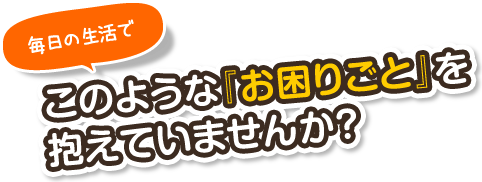 毎日の生活でこのような『お困りごと』を抱えていませんか？