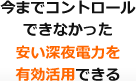 今までコントロールできなかった安い深夜電力を有効活用できる