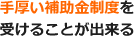 手厚い補助金制度を受けることが出来る